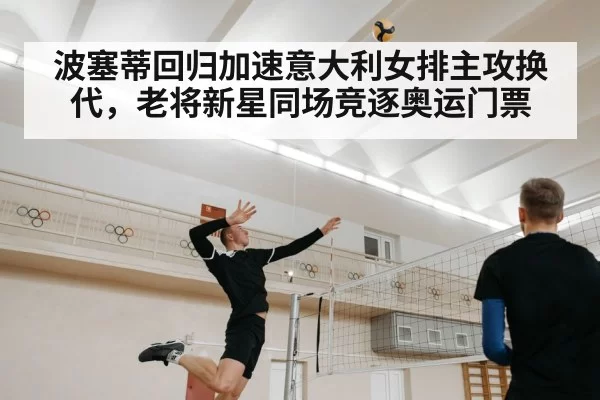 波塞蒂回归加速意大利女排主攻换代，老将新星同场竞逐奥运门票