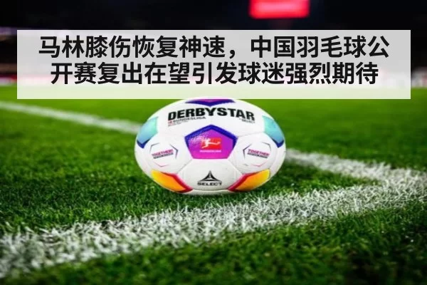 马林膝伤恢复神速，中国羽毛球公开赛复出在望引发球迷强烈期待