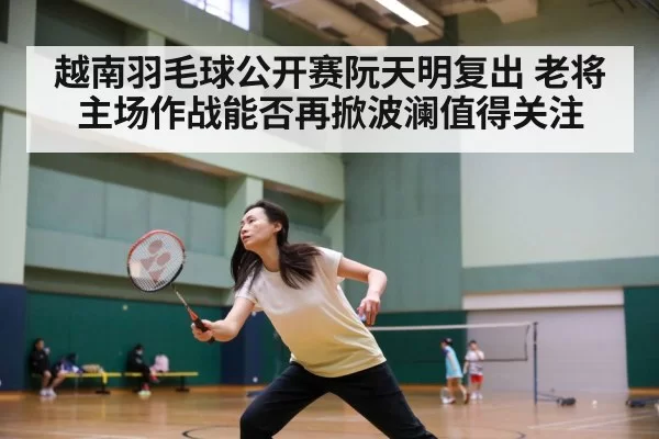 越南羽毛球公开赛阮天明复出 老将主场作战能否再掀波澜值得关注
